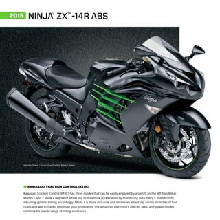 NINJA®
ZX™
-14R ABS2015
Metallic Matte Carbon Gray/Golden Blazed Green
Kawasaki Traction Control (KTRC) has three modes that can be easily engaged by a switch on the left handlebar.
Modes 1 and 2 allow a degree of wheel slip to maximize acceleration by monitoring data every 5 milliseconds,
adjusting ignition timing accordingly. Mode 3 is more intrusive and minimizes wheel slip across stretches of bad
roads and wet surfaces. Whatever your preference, the advanced electronics of KTRC, ABS, and power modes
combine for a wide range of riding assistance.
KAWASAKI TRACTION CONTROL (KTRC)
 