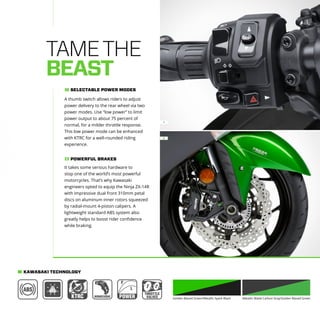 1
2
Golden Blazed Green/Metallic Spark Black Metallic Matte Carbon Gray/Golden Blazed Green
TAMETHE
BEAST
2
It takes some serious hardware to
stop one of the world’s most powerful
motorcycles. That’s why Kawasaki
engineers opted to equip the Ninja ZX-14R
with impressive dual front 310mm petal
discs on aluminum inner rotors squeezed
by radial-mount 4-piston calipers. A
lightweight standard ABS system also
greatly helps to boost rider confidence
while braking.
POWERFUL BRAKES
A thumb switch allows riders to adjust
power delivery to the rear wheel via two
power modes. Use “low power” to limit
power output to about 75 percent of
normal, for a milder throttle response.
This low power mode can be enhanced
with KTRC for a well-rounded riding
experience.
SELECTABLE POWER MODES1
KAWASAKI TECHNOLOGY
 