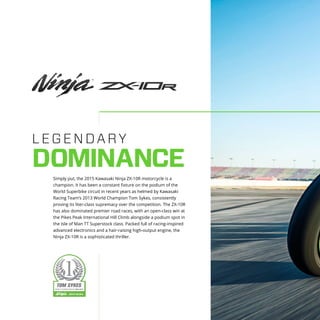 LEGENDARY
DOMINANCE
Simply put, the 2015 Kawasaki Ninja ZX-10R motorcycle is a
champion. It has been a constant fixture on the podium of the
World Superbike circuit in recent years as helmed by Kawasaki
Racing Team’s 2013 World Champion Tom Sykes, consistently
proving its liter-class supremacy over the competition. The ZX-10R
has also dominated premier road races, with an open-class win at
the Pikes Peak International Hill Climb alongside a podium spot in
the Isle of Man TT Superstock class. Packed full of racing-inspired
advanced electronics and a hair-raising high-output engine, the
Ninja ZX-10R is a sophisticated thriller.
 