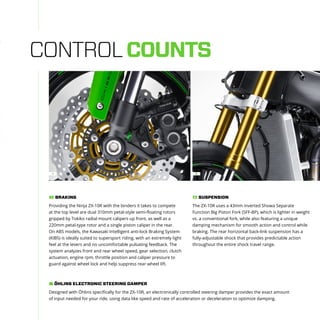 CONTROLCOUNTS
Providing the Ninja ZX-10R with the binders it takes to compete
at the top level are dual 310mm petal-style semi-floating rotors
gripped by Tokiko radial mount calipers up front, as well as a
220mm petal-type rotor and a single piston caliper in the rear.
On ABS models, the Kawasaki Intelligent anti-lock Braking System
(KIBS) is ideally suited to supersport riding, with an extremely light
feel at the levers and no uncomfortable pulsating feedback. The
system analyzes front and rear wheel speed, gear selection, clutch
actuation, engine rpm, throttle position and caliper pressure to
guard against wheel lock and help suppress rear wheel lift.
BRAKING1
Designed with Öhlins specifically for the ZX-10R, an electronically controlled steering damper provides the exact amount
of input needed for your ride, using data like speed and rate of acceleration or deceleration to optimize damping.
ÖHLINS ELECTRONIC STEERING DAMPER
The ZX-10R uses a 43mm inverted Showa Separate
Function Big Piston Fork (SFF-BP), which is lighter in weight
vs. a conventional fork, while also featuring a unique
damping mechanism for smooth action and control while
braking. The rear horizontal back-link suspension has a
fully-adjustable shock that provides predictable action
throughout the entire shock travel range.
SUSPENSION2
21
 