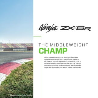THE M IDDLEW EIGH T
CHAMP
The 2015 Kawasaki Ninja ZX-6R motorcycle is a brilliant
middleweight streetbike with a championship lineage on
the track. For a furious engine full of character, the ZX-6R is
also an incredibly sophisticated machine with KTRC traction
control, top-of-the-line Showa suspension, selectable power
modes and optional ABS. The reign of the 636 has returned.
Professional rider on a closed race track
 