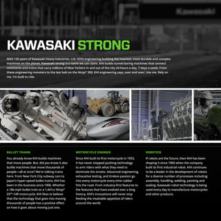 KAWASAKISTRONG
BULLET TRAINS MOTORCYCLE ENGINES ROBOTICS
With 135 years of Kawasaki Heavy Industries, Ltd. (KHI) engineering building the heaviest, most durable and complex
machines on the planet, Kawasaki strong is a name we can claim. KHI builds tunnel boring machines that connect
continents and trains that carry millions of New Yorkers in and out of the city 24-hours a day, 7-days a week. From
these engineering monsters to the last bolt on the Ninja®
300, KHI engineering says, over and over; Use me. Rely on
me. I’m built to ride.
You already know KHI builds machines
that move people. But, did you know it also
builds machines that move thousands of
people—all at once? We’re talking trains
here. From New York City subway cars to
Japan’s hyper-speed bullet trains, KHI has
been in the business since 1906. Whether
a 186-mph bullet train or a 1,441cc Ninja®
ZX™-14R motorcycle, KHI likes to believe
that the technology that goes into moving
thousands of people has a positive effect
on how it goes about moving just one.
Since KHI built its first motorcycle in 1953,
it has never stopped pushing technology
to arm riders with what they need to
dominate the streets. Advanced engineering,
exhaustive testing, and tireless passion go
into every motorcycle every time rubber
hits the road. From industry-first features to
the features that have evolved over a long
history, KHI’s innovations will never stop
feeding the insatiable appetites of riders
around the world.
If robots are the future, then KHI has been
shaping it since 1969 when the company
built its first industrial robot. KHI continues
to be a leader in the development of robots
for a diverse number of processes including:
assembly, handling, welding, painting and
sealing. Kawasaki robot technology is being
used every day to manufacture motorcycles
and other products.
 