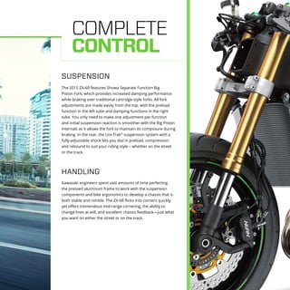 COMPLETE
CONTROL
The 2015 ZX-6R features Showa Separate Function Big
Piston Fork, which provides increased damping performance
while braking over traditional cartridge-style forks. All fork
adjustments are made easily from the top, with the preload
function in the left tube and damping functions in the right
tube. You only need to make one adjustment per function
and initial suspension reaction is smoother with the Big Piston
internals as it allows the fork to maintain its composure during
braking. In the rear, the Uni-Trak®
suspension system with a
fully-adjustable shock lets you dial in preload, compression
and rebound to suit your riding style – whether on the street
or the track.
SUSPENSION
Kawasaki engineers spent vast amounts of time perfecting
the pressed aluminum frame to work with the suspension
components and bike ergonomics to develop a chassis that is
both stable and nimble. The ZX-6R flicks into corners quickly
yet offers tremendous mid-range cornering, the ability to
change lines at will, and excellent chassis feedback—just what
you want on either the street or on the track.
HANDLING
 