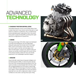 ADVANCED
TECHNOLOGY
The long-stroke design of the 636cc engine was developed
to provide class-leading low- and mid-range power,
along with peak power that closely mimics much larger
bikes. If you’re commuting or canyon riding, most of
your time is spent in the low- and mid-range, so the
38mm throttle bodies, a large air box, high-lift intake and
exhaust cam profiles, and joint pipes that connect all four
of the exhaust headers creates the most user-friendly
powerband in the middleweight superbike category.
ENGINE1
Three-Mode Kawasaki Traction Control (KTRC) allows riders
to select how much, if any, traction control they want or need
based on conditions or preference. This is complemented
by two selectable power modes (either Full or Low, which
limits power to approximately 80%), providing riders eight
electronics configurations to choose from.
KAWASAKI TRACTION CONTROL (KTRC)
Ninja ZX-6R ABS models feature Kawasaki Intelligent anti-
lock Braking System (KIBS), an advanced system derived
from that of the championship-winning Ninja ZX-10R. This
system provides an extremely light feel at the lever, while
also managing feedback from the brakes to keep things
smooth. KIBS takes full advantage of the Nissin monobloc
front calipers, 310mm petal-style front rotors and 220mm
petal-style rear rotor with a single piston caliper to inspire
confidence on the street or during serious sport riding.
BRAKING2
2
1
 