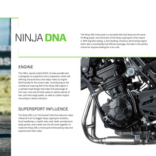 NINJADNA
The Ninja 300 is an “entry-level” bike that features major
influence from its bigger Ninja supersport brothers.
Dual headlamps, a stylish seat cowl, sleek, aerodynamic
body panels, and a wide rear tire all come together to
make the Ninja 300 a motorcycle embraced by new and
experienced riders alike.
SUPERSPORT INFLUENCE
The 296cc, liquid-cooled DOHC, 8-valve parallel twin
is designed to outperform the competition, while still
offering characteristics that helps make an engine
feel friendly for the novice rider. Contributing to the
confidence-inspiring feel of the Ninja 300 engine is
a cylinder head design that takes full advantage of
the main- and sub-throttle valves to deliver plenty of
low- and mid-range power, as well as rubber engine
mounting to reduce vibration.
ENGINE
The Ninja 300 motorcycle is a versatile bike that features the same
thrilling power and character of the Ninja supersports that inspire
it. With big-bike styling, a class-leading, shootout dominating engine
that’s also a remarkably fuel-efficient package, this bike is the perfect
choice for anyone looking for a fun ride.
 