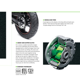 A quick glance at the wheels on the Ninja 300 and they’ll seem
familiar. That’s because they were styled to be similar to the
10-spoke design found on the Ninja®
ZX™-14R.
WHEELS AND TIRES
For a novice, a sudden downshift at higher
rpm can be challenging. But the Ninja 300 is
equipped with an assist and slipper clutch that
can help smooth out shifting. The assist uses
rotational forces of the clutch hub and pressure
plate to force the clutch together during
acceleration so that fewer and lighter clutch
springs can be used for a lighter feel at the
lever. During sudden deceleration, the slipper
function allows some clutch slippage to help
prevent engine lock-up, stalling and rear-wheel
hop so you can ride more confidently.
ASSIST AND SLIPPER CLUTCH
KAWASAKI TECHNOLOGY
Available in ABS & non-ABS
 