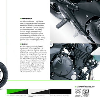 1
2
The Ninja 650 features a high-tensile
steel double-pipe perimeter frame with
a backbone-style seat rail that offers a
low seat height and a narrow footpeg
placement for comfort and an easy
reach to the ground. Additionally, a
wide handlebar, two-piece seat, and
optimal footpeg placement result in a
comfortable and natural upright seating
position to suit a wide range of riders.
ERGONOMICS1
The Ninja 650 is powered by a 649cc
liquid-cooled, DOHC, eight-valve fuel-
injected parallel-twin engine that delivers
such smooth and responsive performance
at the low- to medium-rpm range, that it’s
been used on race-winning flat track and
Isle of Man TT motorcycles. The triangular
setup of the crankshaft and transmission
shafts make this engine dimensionally
compact front-to-back, contributing to
the narrow feel of the bike and readily
available, quick-revving power on city
highways as well as twisty roads.
ENGINE2
Candy Lime Green / Metallic Flat Spark Black Metallic Spark Black/Metallic Flat Spark BlackPearl Flat Stardust White/Metallic Flat
Spark Black
KAWASAKI TECHNOLOGY
Available in ABS & non-ABS
 