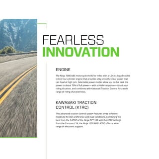 FEARLESS
INNOVATION
The Ninja 1000 ABS motorcycle thrills for miles with a 1,043cc liquid-cooled
in-line four-cylinder engine that provides silky-smooth, linear power that
can howl at high rpm. Selectable power modes allow you to dial back the
power to about 70% of full power— with a milder response—to suit your
riding situation, and combines with Kawasaki Traction Control for a wide
range of riding characteristics.
This advanced traction control system features three different
modes to fit rider preference and road conditions. Combining the
best from the S-KTRC of the Ninja ZX™-10R with the KTRC settings
from the Concours®
14, the Ninja 1000 ABS’s KTRC offers a wide
range of electronic support.
ENGINE
KAWASAKI TRACTION
CONTROL (KTRC)
 