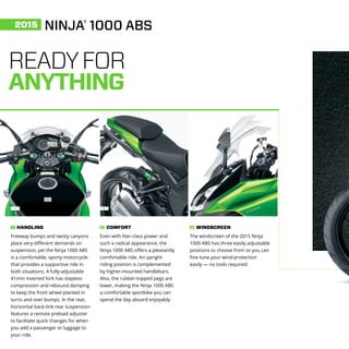 1 2 3
READYFOR
ANYTHING
Freeway bumps and twisty canyons
place very different demands on
suspension, yet the Ninja 1000 ABS
is a comfortable, sporty motorcycle
that provides a supportive ride in
both situations. A fully-adjustable
41mm inverted fork has stepless
compression and rebound damping
to keep the front wheel planted in
turns and over bumps. In the rear,
horizontal back-link rear suspension
features a remote preload adjuster
to facilitate quick changes for when
you add a passenger or luggage to
your ride.
HANDLING1
Even with liter-class power and
such a radical appearance, the
Ninja 1000 ABS offers a pleasantly
comfortable ride. An upright
riding position is complemented
by higher-mounted handlebars.
Also, the rubber-topped pegs are
lower, making the Ninja 1000 ABS
a comfortable sportbike you can
spend the day aboard enjoyably.
COMFORT2
The windscreen of the 2015 Ninja
1000 ABS has three easily adjustable
positions to choose from so you can
fine tune your wind-protection
easily — no tools required.
WINDSCREEN3
NINJA®
1000 ABS2015
 