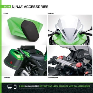 STYLE
TOURING
COMFORT
PERFORMANCE
CHECK KAWASAKI.COM OR VISIT YOUR LOCAL DEALER TO VIEW ALL ACCESSORIES
All accessories and pricing available online.
NINJA®
ACCESSORIES2015
 