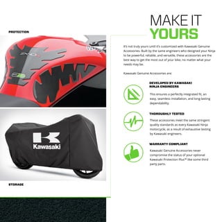 PROTECTION
STORAGE
MAKEIT
YOURS
It’s not truly yours until it’s customized with Kawasaki Genuine
Accessories. Built by the same engineers who designed your Ninja
to be powerful, reliable, and versatile, these accessories are the
best way to get the most out of your bike, no matter what your
needs may be.
Kawasaki Genuine Accessories are:
This ensures a perfectly integrated fit, an
easy, seamless installation, and long-lasting
dependability.
DEVELOPED BY KAWASAKI
NINJA ENGINEERS
These accessories meet the same stringent
quality standards as every Kawasaki Ninja
motorcycle, as a result of exhaustive testing
by Kawasaki engineers.
THOROUGHLY TESTED
Kawasaki Genuine Accessories never
compromise the status of your optional
Kawasaki Protection Plus™ like some third
party parts.
WARRANTY COMPLIANT
 