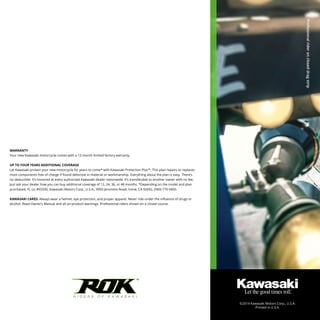 TM
WARRANTY
Your new Kawasaki motorcycle comes with a 12-month limited factory warranty.
UP TO FOUR YEARS ADDITIONAL COVERAGE
Let Kawasaki protect your new motorcycle for years to come* with Kawasaki Protection Plus™. This plan repairs or replaces
most components free of charge if found defective in material or workmanship. Everything about the plan is easy. There’s
no deductible. It’s honored at every authorized Kawasaki dealer nationwide. It’s transferable to another owner with no fee.
Just ask your dealer how you can buy additional coverage of 12, 24, 36, or 48 months. *Depending on the model and plan
purchased. FL Lic #65500, Kawasaki Motors Corp., U.S.A., 9950 Jeronimo Road, Irvine, CA 92692, (949) 770 0400.
KAWASAKI CARES: Always wear a helmet, eye protection, and proper apparel. Never ride under the influence of drugs or
alcohol. Read Owner’s Manual and all on-product warnings. Professional riders shown on a closed course.
©2014 Kawasaki Motors Corp., U.S.A.
Printed in U.S.A.
Professionalrideroncloseddragstrip
 