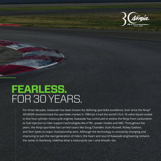 For three decades, Kawasaki has been known for defining sportbike excellence. Ever since the Ninja®
GPz900R revolutionized the sportbike market in 1984 (as it had the world’s first 16-valve liquid-cooled
in-line four-cylinder motorcycle engine), Kawasaki has continued to evolve the Ninja from carburetion
to fuel injection to rider support technologies like KTRC, power modes and ABS. Throughout the
years, the Ninja sportbike has carried racers like Doug Chandler, Scott Russell, Rickey Gadson,
and Tom Sykes to major championship wins. Although the technology is constantly changing and
improving to suit the next generation of riders, the heart and soul of Kawasaki engineering remains
the same: to fearlessly redefine what a motorcycle can—and should—be.
FEARLESS.
FOR30YEARS.
 