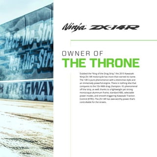 OWNER OF
THE THRONE
Dubbed the “King of the Drag Strip,” the 2015 Kawasaki
Ninja ZX-14R motorcycle has more than earned its name.
The 14R is pure phenomenon with a distinctive style and
an immensely powerful engine. There is nothing else that
compares to the 10x AMA drag champion. It’s phenomenal
off the strip, as well, thanks to a lightweight yet strong
monocoque aluminum frame, standard ABS, selectable
power modes, and smooth-triggering Kawasaki Traction
Control (KTRC). The ZX-14R has awe-worthy power that’s
controllable for the streets.
 