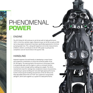 PHENOMENAL
POWER
The 2015 Ninja ZX-14R continues to set the bar with its high-performance
1441cc in-line four-cylinder engine. Massive torque can be felt as early as 2000
rpm as key engine components have been specifically engineered to minimize
pumping power loss. This—along with large bore and stroke measurements
of 84mm x 65mm—contributes to the ZX-14R’s power to pull past the
competition and set record times in the quarter mile.
Kawasaki engineers focused heavily on developing a unique frame
and suspension combination to control the immense power of the
ZX-14R engine. The steering head of the aluminum monocoque frame
is exceptionally rigid, and the engine is used as a stressed member
to enhance chassis strength without adding extra weight. The 43mm
inverted forks have firm settings that complement chassis characteristics,
contributing to sporty handling and rock-solid high-speed performance.
Further enhancing the handling characteristics of the ZX-14R are the
fully adjustable bottom-link Uni-Trak®
rear suspension and gusseted
swingarm, which work together as a system for ideal performance.
HANDLING
ENGINE
 