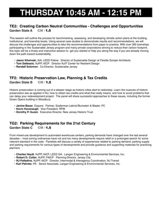 THURSDAY 10:45 AM - 12:15 PM
TE2: Creating Carbon Neutral Communities - Challenges and Opportunities
Garden State A CM I 1.5
This session will outline the process for benchmarking, assessing, and developing climate action plans at the building,
institutional, and township levels. Using several case studies to demonstrate results and recommendations, we will
discuss the challenges and opportunities to take the recommendations from paper to practice. With over 300 townships
participating in the Sustainable Jersey program and many private corporations striving to reduce their carbon footprint,
this topic will be a timely and instructive session to get you started or help you along the way if you are already moving
down the path toward sustainability.
• Jason Kliwinski, AIA, LEED Fellow: Director of Sustainable Design at Parette Somjen Architects
• Tom Dallessio, NJPP, AICP: Director NJIT Center for Resilient Design
• Randall Solomon: Co-Director, Sustainable Jersey
TF2: Historic Preservation Law, Planning & Tax Credits
Garden State B CM I 1.5
Historic preservation is coming out of a sleeper stage as historic cities start to redevelop. Learn the nuances of historic
preservation law as applied in NJ, how to obtain tax credits and what that really means, and how to avoid problems that
can delay your redevelopment project. The panel will share successful approaches to these issues, including the former
Green Opera building in Woodbury.
• Janine Bauer, Esquire: Partner, Szaferman Lakind Blumstein & Blader, PC
• Kevin Kavanaugh: Vice President, RPM
• Dorothy P. Guzzo: Executive Director, New Jersey Historic Trust
TG2: Parking Requirements for the 21st Century
Garden State C CM I 1.5
From mixed-use development to automated warehouse centers, parking demands have changed over the last several
decades – most zoning ordinances have not and too many developments require relief or a prolonged search for some
relevant standard in the code. Panelists will discuss a variety of experiences related to parking demand, parking supply
and parking requirements for various types of developments and provide guidance and supporting materials for practicing
planners.
• Charles Heydt, NJPP, AICP, LEED GA: Langan Engineering & Environmental Services, Inc.
• Robert D. Cotter, NJPP, FAICP: Planning Director, Jersey City
• RJ Palladino, NJPP, AICP: Director, Intermodal & Interagency Coordination, NJ Transit
• Karl Pehnke, PE: Senior Associate, Langan Engineering & Environmental Services, Inc.
 