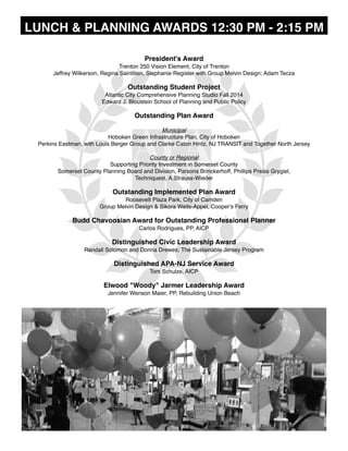 LUNCH & PLANNING AWARDS 12:30 PM - 2:15 PM
President's Award 
Trenton 250 Vision Element, City of Trenton
Jeffrey Wilkerson, Regina Saintilien, Stephanie Register with Group Melvin Design; Adam Tecza
Outstanding Student Project
Atlantic City Comprehensive Planning Studio Fall 2014
Edward J. Bloustein School of Planning and Public Policy
Outstanding Plan Award
Municipal
Hoboken Green Infrastructure Plan, City of Hoboken
Perkins Eastman, with Louis Berger Group and Clarke Caton Hintz, NJ TRANSIT and Together North Jersey
County or Regional
Supporting Priority Investment in Somerset County
Somerset County Planning Board and Division, Parsons Brinckerhoff, Phillips Preiss Grygiel,
Techniquest, A.Strauss-Wieder
Outstanding Implemented Plan Award
Roosevelt Plaza Park, City of Camden
Group Melvin Design & Sikora Wells-Appel, Cooper's Ferry 
Budd Chavoosian Award for Outstanding Professional Planner
Carlos Rodrigues, PP, AICP 
Distinguished Civic Leadership Award
Randall Solomon and Donna Drewes; The Sustainable Jersey Program
Distinguished APA-NJ Service Award
Tom Schulze, AICP 
Elwood "Woody" Jarmer Leadership Award
Jennifer Wenson Maier, PP, Rebuilding Union Beach
 