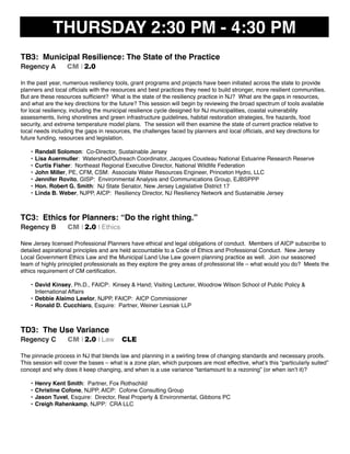 THURSDAY 2:30 PM - 4:30 PM
TB3: Municipal Resilience: The State of the Practice
Regency A CM I 2.0
In the past year, numerous resiliency tools, grant programs and projects have been initiated across the state to provide
planners and local ofﬁcials with the resources and best practices they need to build stronger, more resilient communities.
But are these resources sufﬁcient? What is the state of the resiliency practice in NJ? What are the gaps in resources,
and what are the key directions for the future? This session will begin by reviewing the broad spectrum of tools available
for local resiliency, including the municipal resilience cycle designed for NJ municipalities, coastal vulnerability
assessments, living shorelines and green infrastructure guidelines, habitat restoration strategies, ﬁre hazards, food
security, and extreme temperature model plans. The session will then examine the state of current practice relative to
local needs including the gaps in resources, the challenges faced by planners and local ofﬁcials, and key directions for
future funding, resources and legislation.
• Randall Solomon: Co-Director, Sustainable Jersey
• Lisa Auermuller: Watershed/Outreach Coordinator, Jacques Cousteau National Estuarine Research Reserve
• Curtis Fisher: Northeast Regional Executive Director, National Wildlife Federation
• John Miller, PE, CFM, CSM: Associate Water Resources Engineer, Princeton Hydro, LLC
• Jennifer Rovito, GISP: Environmental Analysis and Communications Group, EJBSPPP
• Hon. Robert G. Smith: NJ State Senator, New Jersey Legislative District 17
• Linda B. Weber, NJPP, AICP: Resiliency Director, NJ Resiliency Network and Sustainable Jersey
TC3: Ethics for Planners: “Do the right thing.”
Regency B CM I 2.0 I Ethics
New Jersey licensed Professional Planners have ethical and legal obligations of conduct. Members of AICP subscribe to
detailed aspirational principles and are held accountable to a Code of Ethics and Professional Conduct. New Jersey
Local Government Ethics Law and the Municipal Land Use Law govern planning practice as well. Join our seasoned
team of highly principled professionals as they explore the grey areas of professional life – what would you do? Meets the
ethics requirement of CM certiﬁcation.
• David Kinsey, Ph.D., FAICP: Kinsey & Hand; Visiting Lecturer, Woodrow Wilson School of Public Policy &
International Affairs
• Debbie Alaimo Lawlor, NJPP, FAICP: AICP Commissioner
• Ronald D. Cucchiaro, Esquire: Partner, Weiner Lesniak LLP
TD3: The Use Variance
Regency C CM I 2.0 I Law CLE
The pinnacle process in NJ that blends law and planning in a swirling brew of changing standards and necessary proofs.
This session will cover the bases – what is a zone plan, which purposes are most effective, what’s this “particularly suited”
concept and why does it keep changing, and when is a use variance “tantamount to a rezoning” (or when isn’t it)?
• Henry Kent Smith: Partner, Fox Rothschild
• Christine Cofone, NJPP, AICP: Cofone Consulting Group
• Jason Tuvel, Esquire: Director, Real Property & Environmental, Gibbons PC
• Creigh Rahenkamp, NJPP: CRA LLC
 