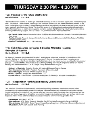 THURSDAY 2:30 PM - 4:30 PM
TE3: Planning for the Future Electric Grid
Garden State A CM I 2.0
The impact of severe weather on electric grid reliability & resiliency, as well as innovation opportunities from convergence
of ICT (Information, Communication, Technology) with traditional infrastructure, are the key themes for planners for the
future. Utility hardening and resiliency efforts have attracted center stage attention in New Jersey over the last couple of
years, especially after Superstorm Sandy. The aim of this session is to further educate various stakeholders about the
effect of climate change on electric power systems, economic analysis of grid hardening, including the fundamentals of
Reliability and Resiliency Analysis, Value of Loss of Load, and measurement of costs and beneﬁts.
• Dr. Frank A. Felder, Director, Center for Energy, Economic & Environmental Policy, Rutgers, The State University of
New Jersey
• Rasika Athawale, Research Manager, Center for Energy, Economic & Environmental Policy, Rutgers, The State
University of New Jersey
• Shankar Chandramowli, Ph.D.: ICF Consulting
TF3: HMFA Resources to Finance & Develop Affordable Housing:
Examples of Success
Garden State B CM I 2.0
So housing is the key to your revitalization strategy? Mixed income, mixed-use, proximate to transportation, jobs,
schools. But how do you ﬁnd the resources for your project? Come to this session and learn from experienced
community development professionals about important components of your project and how to put together a successful
package. Learn about HMFA Resources such as Multifamily Lending, and Conduit, competitive federal Low Income
Housing Tax Credits as well as our CHOICE Single Family Homeownership program.
• Anthony L. Marchetta: Executive Director, NJ Housing & Mortgage Finance Agency
• Ron Rukenstein, NJPP, AICP: President, Rukenstein & Associates, LLC
• Edward Martoglio: Principal, RPM Development Group
• Maria E. Yglesias: Principal, M&M Development, LLC
• John M. Murray: Chief of Credit & Business Development, NJ Housing & Mortgage Finance Agency
TG3: Transportation Planning and Healthy Communities
Garden State C CM I 2.0
This session is focused on the intersection of transportation planning and healthy communities including public
transportation, the implementation of bike and ride share, complete streets policy implementation and trafﬁc calming
through road diets which collectively can improve safety and community health, especially when tied to strong land use
policies and design. Approaches to healthier communities through innovative transportation and land use planning are
happening in New Jersey right now and can serve as exemplars for communities throughout the state.
• James Hess, NJPP, AICP: AECOM
• Charles Brown, MPA: Senior Research Specialist, Alan M. Voorhees Transportation Center, EJBSPPP
• Mike Lysicatos, NJPP, AICP: Senior Planner, Passaic County Department of Planning & Economic Development
• Chuck Latini, NJPP, AICP: Latini & Gleitz Planning
 