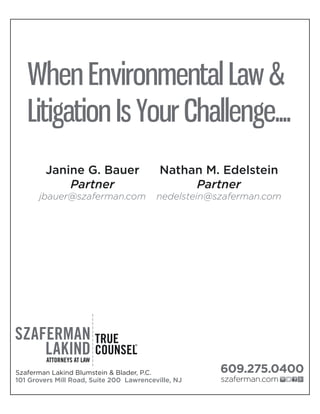 When Environmental Law &
Litigation Is Your Challenge....
101 Grovers Mill Road, Suite 200 Lawrenceville, NJ
Szaferman Lakind Blumstein & Blader, P.C. 609.275.0400
szaferman.com
Janine G. Bauer
Partner
jbauer@szaferman.com
Nathan M. Edelstein
Partner
nedelstein@szaferman.com
 