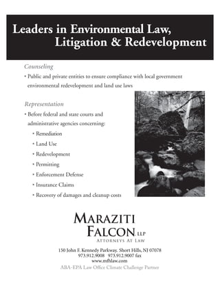 Leaders in Environmental Law,
Litigation & Redevelopment
• Public and private entities to ensure compliance with local government
environmental redevelopment and land use laws
• Before federal and state courts and
administrative agencies concerning:
• Remediation
• Land Use
• Redevelopment
• Permitting
• Enforcement Defense
• Insurance Claims
• Recovery of damages and cleanup costs
MARAZITI
FALCON, LLP
Attorneys At Law
 