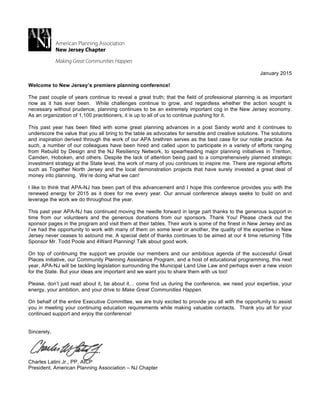 !
January 2015
Welcome to New Jersey’s premiere planning conference!
The past couple of years continue to reveal a great truth; that the field of professional planning is as important
now as it has ever been. While challenges continue to grow, and regardless whether the action sought is
necessary without prudence, planning continues to be an extremely important cog in the New Jersey economy.
As an organization of 1,100 practitioners, it is up to all of us to continue pushing for it.
This past year has been filled with some great planning advances in a post Sandy world and it continues to
underscore the value that you all bring to the table as advocates for sensible and creative solutions. The solutions
and inspiration derived through the work of our APA brethren serves as the best case for our noble practice. As
such, a number of our colleagues have been hired and called upon to participate in a variety of efforts ranging
from Rebuild by Design and the NJ Resiliency Network, to spearheading major planning initiatives in Trenton,
Camden, Hoboken, and others. Despite the lack of attention being paid to a comprehensively planned strategic
investment strategy at the State level, the work of many of you continues to inspire me. There are regional efforts
such as Together North Jersey and the local demonstration projects that have surely invested a great deal of
money into planning. We’re doing what we can!
I like to think that APA-NJ has been part of this advancement and I hope this conference provides you with the
renewed energy for 2015 as it does for me every year. Our annual conference always seeks to build on and
leverage the work we do throughout the year.
This past year APA-NJ has continued moving the needle forward in large part thanks to the generous support in
time from our volunteers and the generous donations from our sponsors. Thank You! Please check out the
sponsor pages in the program and visit them at their tables. Their work is some of the finest in New Jersey and as
I’ve had the opportunity to work with many of them on some level or another, the quality of the expertise in New
Jersey never ceases to astound me. A special debt of thanks continues to be aimed at our 4 time returning Title
Sponsor Mr. Todd Poole and 4Ward Planning! Talk about good work.
On top of continuing the support we provide our members and our ambitious agenda of the successful Great
Places initiative, our Community Planning Assistance Program, and a host of educational programming, this next
year, APA-NJ will be tackling legislation surrounding the Municipal Land Use Law and perhaps even a new vision
for the State. But your ideas are important and we want you to share them with us too!
Please, don’t just read about it, be about it… come find us during the conference, we need your expertise, your
energy, your ambition, and your drive to Make Great Communities Happen.
On behalf of the entire Executive Committee, we are truly excited to provide you all with the opportunity to assist
you in meeting your continuing education requirements while making valuable contacts. Thank you all for your
continued support and enjoy the conference!
Sincerely,
Charles Latini Jr., PP, AICP
President, American Planning Association – NJ Chapter
 