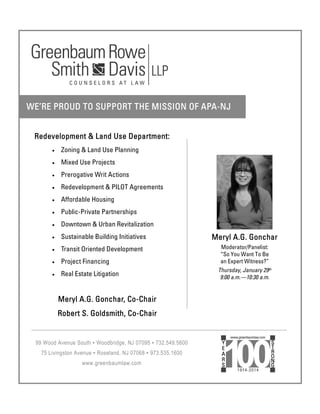 Redevelopment & Land Use Department:
Zoning & Land Use Planning
Mixed Use Projects
Prerogative Writ Actions
Redevelopment & PILOT Agreements
Affordable Housing
Public-Private Partnerships
Downtown & Urban Revitalization
Sustainable Building Initiatives
Transit Oriented Development
Project Financing
Real Estate Litigation
Meryl A.G. Gonchar, Co-Chair
Robert S. Goldsmith, Co-Chair
 
WE’RE PROUD TO SUPPORT THE MISSION OF APA-NJ
99 Wood Avenue South ▪ Woodbridge, NJ 07095 ▪ 732.549.5600
75 Livingston Avenue ▪ Roseland, NJ 07068 ▪ 973.535.1600
www.greenbaumlaw.com
Meryl A.G. Gonchar
Moderator/Panelist:
“So You Want To Be
an Expert Witness?”
Thursday, January 29th
9:00 a.m.—10:30 a.m.
 