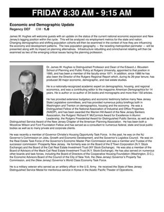 FRIDAY 8:30 AM - 9:15 AM
Economic and Demographic Update
Regency DEF CM I 1.0
James W. Hughes will welcome guests with an update on the status of the current national economic expansion and New
Jersey’s lagging position within the cycle.  This will be analyzed via employment metrics for the state and nation.  
Changing demographics and shifting population cohorts will then be examined in the context of how they are inﬂuencing
the economy and development patterns.  The new population geography — the receding metropolitan perimeter — will be
presented along with its impact on planning alternatives.  Infrastructure rebuilding and omnichannel retailing will then be
examined as two of the emerging critical issues facing the planning profession.
Dr. James W. Hughes is Distinguished Professor and Dean of the Edward J. Bloustein
School of Planning and Public Policy at Rutgers University, appointed to that position in
1995, and has been a member of the faculty since 1971. In addition, since 1988 he has
also been the Director of the Rutgers Regional Report which, during its 26-year tenure, has
produced 39 major economic, demographic, and real estate studies.
He is a nationally-recognized academic expert on demographics, housing, and regional
economics, and was a contributing editor to the magazine American Demographics for 14
years. He is author or co-author of 34 books and monographs and more than 150 articles.
He has provided extensive budgetary and economic testimony before many New Jersey
State Legislative committees, and has provided numerous policy brieﬁngs both in
Washington and Trenton on demographics, housing and the economy. He was a
Distinguished Fellow of the National Association of Industrial and Ofﬁce Properties
(NAIOP), and has been awarded the Warren Hill Award of the New Jersey Bankers
Association, the Rutgers’ Richard P. McCormick Award for Excellence in Alumni
Leadership, the Rutgers Presidential Award for Distinguished Public Service, as well as the
Distinguished Service Award of the New Jersey Chapter of the American Planning Association. He has been both a
Woodrow Wilson and Ford Foundation Fellow and has served as a consultant to numerous federal, state and local public
bodies as well as to many private and corporate clients.
He was recently a member of Governor Christie’s Housing Opportunity Task Force. In the past, he was on the NJ
Governor’s Commission on Jobs, Growth and Economic Development, and the Governor’s Logistics Council. He was on
the Real Estate Task Force of the Governor's Economic Master Plan Commission and was a member and Trustee of the
successor commission: Prosperity New Jersey. He formerly was on the Board of the E’Town Corporation (N.Y. Stock
Exchange) and the Board of the Cali Real Estate Investment Trust (NY Stock Exchange). He was also a member of the
Board of Advisors of the Mack-Cali Real Estate Investment Trust (N.Y. Stock Exchange). He has also served on numerous
other boards and task forces, including the Board of Directors of the Cooperative Housing Foundation (Washington, D.C.),
the Economic Advisors Board of the Council of the City of New York, the (New Jersey) Governor’s Property Tax
Commission, and the (New Jersey) Governor’s World Class Economy Task Force.
He is a military veteran who served as an artillery ofﬁcer in the U.S. Army. He received the State of New Jersey
Distinguished Service Medal for meritorious service in Korea in the Asiatic Paciﬁc Theater of Operations.
 