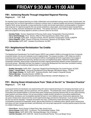 FRIDAY 9:30 AM - 11:00 AM
FB1: Achieving Results Through Integrated Regional Planning
Regency A CM I 1.5
An important goal of regional planning is to foster collaboration and coordination among various levels of government, the
private sector and non-proﬁt organizations to advance a shared vision of regional livability and economic competitiveness.
Together North Jersey represents a unique partnership of public and private organizations working together to develop a
long-range plan for regional prosperity that cuts across jurisdictions, place types, and functional areas (transportation,
land use, housing, economic development and others). This session will focus on how Federal, State, regional and local
plans and programs are being aligned to achieve a common vision for the future.
• Zenobia Fields: Director, Department of Planning, North Jersey Transportation Planning Authority
• Gerry Scharfenberger, Ph.D: Director, Ofﬁce for Planning Advocacy, State of New Jersey
• Jon A. Carnegie, NJPP, AICP: Executive Director, Alan M. Voorhees Transportation Center, EJBSPPP
• Calvin Edgehill, CGMS: Director of Planning, Environment, Research & Civil Rights, FHWA
• Dan Kennedy, NJPP, AICP: Assistant Commissioner, NJ DEP
FC1: Neighborhood Revitalization Tax Credits
Regency B CM I 1.5
The Neighborhood Revitalization Tax Credit Program (NRTC) was created in 2002 to encourage the ﬂow of corporate
investment dollars into low and moderate-income neighborhoods. The program provides a 100% State tax credit to
businesses that invest in the community development efforts of participating 501(c)(3) organizations that engage in
community-based neighborhood planning, develop and carry out neighborhood plans, implement neighborhood
revitalization activities, attract private investments and foster ongoing partnerships between private corporations and
community groups. Attendees will hear from leaders in community development who have been successful creating
affordable housing and revitalizing neighborhoods using the NRTC.
• Bradley Harrington, NJPP, AICP: Supervisor, Neighborhood Revitalization Tax Credit Program, NJ DCA
• Paige L. Carlson-Heim: Community Development Group Manager, Mid-Atlantic Region, TD Bank
• Pilar Hogan Closkey, PE, NJPP, AICP: Executive Director, Saint Joseph’s Carpenter Society
• Patrick Morrissy: Executive Director, HANDS, Inc.
• Paul L. McEvily: Associate Executive Director & Board Member, Interfaith Neighbors, Inc.
FD1: Moving Green Infrastructure From "State of the Art" to "Standard Practice”
Regency C CM I 1.5
Local governments and developers are experimenting with nature-inspired techniques for managing stormwater such as
green roofs, planted swales, pervious pavement, and rain gardens. The philanthropic sector, government agencies and
universities have banded together to promote these green infrastructure practices because they not only reduce ﬂooding,
water pollution and stream erosion, but can also produce multiple ancillary beneﬁts for surrounding neighborhoods.
Nevertheless, developers and municipalities typically fall back on more traditional gray infrastructure approaches. How
can green infrastructure mature from the current experimental stage and become mainstream, much as green buildings
did over the last two decades? Panelists will present new tools: a forthcoming model stormwater ordinance for
municipalities produced by Sustainable Jersey, step-by-step directions for assessing where speciﬁc green infrastructure
techniques can best manage stormwater cost-effectively, and new project approaches including layered projects that draw
on multiple funding sources.
• Chris Sturm: Senior Director of State Policy, New Jersey Future
• Donna Drewes, NJPP, AICP: Co-Director, The Sustainability Institute, TCNJ
• Stephen Marks, NJPP, AICP, CFM: Municipal Manager, City of Hoboken
• Jennifer Gonzalez, AICP, LEED GA: Senior Environmental Planner, The Louis Berger Group
 