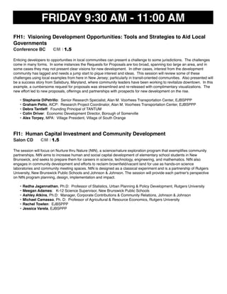 FRIDAY 9:30 AM - 11:00 AM
FH1: Visioning Development Opportunities: Tools and Strategies to Aid Local
Governments
Conference BC CM I 1.5
Enticing developers to opportunities in local communities can present a challenge to some jurisdictions. The challenges
come in many forms. In some instances the Requests for Proposals are too broad, spanning too large an area, and in
some cases they may not present clear visions for new development. In other cases, interest from the development
community has lagged and needs a jump start to pique interest and ideas. This session will review some of these
challenges using local examples from here in New Jersey; particularly in transit-oriented communities. Also presented will
be a success story from Salisbury, Maryland, where community leaders have been working to revitalize downtown. In this
example, a cumbersome request for proposals was streamlined and re-released with complimentary visualizations. The
new effort led to new proposals, offerings and partnerships with prospects for new development on the rise.
• Stephanie DiPetrillo: Senior Research Specialist, Alan M. Voorhees Transportation Center, EJBSPPP
• Graham Petto, AICP: Research Project Coordinator, Alan M. Voorhees Transportation Center, EJBSPPP
• Debra Tantleff: Founding Principal of TANTUM
• Colin Driver: Economic Development Director, Borough of Somerville
• Alex Torpey, MPA: Village President, Village of South Orange
FI1: Human Capital Investment and Community Development
Salon CD CM I 1.5
The session will focus on Nurture thru Nature (NtN), a science/nature exploration program that exempliﬁes community
partnerships. NtN aims to increase human and social capital development of elementary school students in New
Brunswick, and seeks to prepare them for careers in science, technology, engineering, and mathematics. NtN also
engages in community development and efforts to reclaim brownﬁeld/vacant land for use as hands-on science
laboratories and community meeting spaces. NtN is designed as a classical experiment and is a partnership of Rutgers
University, New Brunswick Public Schools and Johnson & Johnson. The session will provide each partner's perspective
on NtN program planning, design, implementation and impact.
• Radha Jagannathan, Ph.D: Professor of Statistics, Urban Planning & Policy Development, Rutgers University
• Meegan Adames: K-12 Science Supervisor, New Brunswick Public Schools
• Ashley Atkins, Ph.D: Manager, Corporate Contributions & Community Relations, Johnson & Johnson
• Michael Camasso, Ph. D: Professor of Agricultural & Resource Economics, Rutgers University
• Rachel Towlen: EJBSPPP
• Jessica Varela, EJBSPPP
 