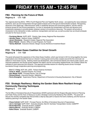 FRIDAY 11:15 AM - 12:45 PM
FB2: Planning for the Future of Work
Regency A CM I 1.5
Two regional planning efforts - RPA's Fourth Regional Plan and Together North Jersey - are exploring the nexus between
workforce, land use and transportation through spatial analysis and on-the-ground demonstration projects. Recognizing
advances of the digital age, millennial-driven shifts in residential demand and commuting patterns, and the need to
enhance access for low-income populations, it is time to reevaluate the transportation and land use decisions and
investments necessary to provide greater employer access to its workforce resources. This session will provide an
introduction to the intersection of jobs, workforce, transportation and land use, as well as probe how we should anticipate
and plan for the future of work.
• Courtenay Mercer, NJPP, AICP: Director, New Jersey, Regional Plan Association
• Jennifer Cleary: Heldrich Center, EJBSPPP
• Janani Shankaran: Research Analyst, Regional Plan Association
• Steve Fittante: Director, Ofﬁce of Local Programs, NJ Transit
• Tammy Molinelli: Executive Director, Bergen County Workforce Investment Board
FC2: The Urban Essex Coalition for Smart Growth
Regency B CM I 1.5
The panel will present the experience of the Urban Essex Coalition, which was formed in 2013 to bring together the many
organizations and individuals that have an interest in seeing great communities created around the ﬁve commuter rail
stations in Inner Essex County. Seeking mixed-use development, vital commercial districts and vibrant public spaces, and
improved pedestrian and bicycle access between the station and the surrounding neighborhoods, the Coalition allows the
members to pool resources and inﬂuence. This approach provides lessons for resolving issues across municipal
boundaries through cooperative planning and programming.
• Eric C. Y. Fang, AICP, AIA, LEED: Perkins Eastman Architects
• Vivian E. Baker: Assistant Director, NJ Transit
• Don Meisel, NJPP: Principal Planner, City of Orange
• Richard Bryant: Executive Director, ValleyArts
• Perris Straughter: Supervisory Planner, Department of Economic & Housing Development, City of Newark
FD2: Strategic Resiliency: Making the Garden State More Resilient through
Community Planning Techniques
Regency C CM I 1.5
The NJ Ofﬁce of Homeland Security & Preparedness (OHSP) partnered with the Rutgers Bloustein School of Planning
and Public Policy and the Town of Secaucus to pilot a Strategic Community Resiliency Plan (SCRP). The panel will
discuss the recently completed plan that provides a step-by-step path to improve the towns resiliency, and the future of
resiliency planning in the Garden State.
• Chace Cottrell, NJPP, ACIP: Principal Planner, NJ Ofﬁce of Homeland Security & Preparedness
• Jon A. Carnegie, NJPP, AICP: Executive Director, Alan M. Voorhees Transportation Center, EJBSPPP
• Nicola Mammes: Graduate Student, EJBSPP
• Deanna Morran: Graduate Student, EJBSPP
• Katie O'Kane: Graduate Student, EJBSPP
 