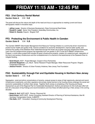 FRIDAY 11:15 AM - 12:45 PM
FE2: 21st Century Rental Market
Garden State A CM I 1.5
The panel will discuss the nature and depth of the need and focus on approaches to meeting current and future
demographic needs in innovative ways.
• Jeffrey Lucas: Director of Business Development, Rose Commercial Real Estate
• Ronald S. Ladell: Senior Vice President, AvalonBay Communities, Inc.
• Robert A. Kasuba, Esquire: Bisgaier Hoff
FF2: Protecting the Environment & Public Health in Camden
Garden State B CM I 1.5
The Camden SMART (Stormwater Management And Resource Training) Initiative is a community-driven movement to
protect human health and quality of life, improve conditions for economic development, improve water quality, and
enhance the quality of the Delaware River watershed through the broad use of green and grey infrastructure techniques.
Learn how this resident-driven program has expanded from one garden in 2011 to the 2014 SMART Infrastructure
Program, a multi-million project that includes 20 green infrastructure projects, creation of a waterfront park, separation of
the storm and sanitary infrastructure and the re-establishment of a channel to the backchannel of the Delaware River to
mitigate ﬂooding,
• Sarah Bryant, AICP: Project Manager, Cooper’s Ferry Partnership
• Jeremiah Bergstrom, LLA, ASLA: Senior Research Project Manager, Water Resources Program, Rutgers
Cooperative Extension
• Jessica Franzini: Director of Urban Forestry Initiatives, New Jersey Tree Foundation
FG2: Sustainability through Fair and Equitable Housing in Northern New Jersey
Garden State C CM I 1.5
Segregation, racial and ethnic concentrations of poverty, unequal access to areas of high opportunity, planned and recent
infrastructure investments, and other regulatory and private market barriers to fair housing choice endanger the social and
economic sustainability of northern New Jersey. Together North Jersey is completing a Fair Housing and Equity
Assessment as part of the Regional Plan for Sustainable Development. Authors and advisors for this multi-year effort will
kick off a discussion of key ﬁndings and recommendations and how these will affect planning in New Jersey in the coming
decades.
• Robert A. Kull, NJPP, AICP: Planner, Plansmart NJ
• David Aimen, NJPP, AICP: Aimen Consulting; Assistant Director of Planning & Technical Assistance, Alan M.
Voorhees Transportation Center, EJBSPPP
• Vito Gallo, AICP: Consultant, Housing & Community Development Planning
 