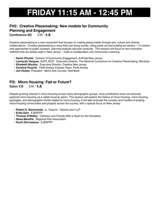 FRIDAY 11:15 AM - 12:45 PM
FH2: Creative Placemaking: New models for Community
Planning and Engagement
Conference BC CM I 1.5
Creative placemaking is a new movement that focuses on making places better through arts, culture and diverse
collaborations. Creative placemaking is more than just doing murals, siting public art and building art centers -- it involves
new approaches to public outreach, planning analysis and plan products. This session will focus on two innovative
methods that are widely used in New Jersey -- Calls to Collaboration and Community Coaching.
• Karen Pinzolo: Director of Community Engagement, ArtPride New Jersey
• Leonardo Vazquez, NJPP, AICP: Executive Director, The National Consortium for Creative Placemaking, Montclair
• Elizabeth Murphy: Executive Director, Creative New Jersey
• Caroline Pozycki: Perth Amboy Creative Team, Perth Amboy
• Jim Hickey, President: MoCo Arts Corridor, Red Bank
FI2: Micro Housing: Fad or Future?
Salon CD CM I 1.5
Despite growing interest in micro-housing across many demographic groups, most jurisdictions have not seriously
explored micro-housing as a viable housing option. This session will explore the history of micro-housing, micro-housing
typologies, and demographic trends related to micro-housing. It will also evaluate the success and hurdles of existing
micro-housing communities and projects across the country, with a special focus on New Jersey.
• Robert S. Baranowski, Jr., Esquire: Hyland Levin LLP
• Erika Dani: EJBSPPP
• Thomas O’Malley: Catholics and Friends With a Heart for the Homeless
• Rewa Marathe: Regional Plan Association
• Ruchi Shrivastava: EJBSPPP
 