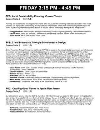 FRIDAY 3:15 PM - 4:45 PM
FE3: Local Sustainability Planning: Current Trends
Garden State A CM I 1.5
Planning and sustainability should go hand in hand. Who would plan for something not to be sustainable? Yet, we all
know we can improve the sustainability of our places and our practices. Learn from some industry experts about the
status of potentially impactful legislation as well as lessons learned from energy managers and land planners.
• Gregg Woodruff: Senior Project Manager/Sustainability Leader, Langan Engineering & Environmental Services
• Lauren Brust, LEED AP: Director, Commercial Building Energy Services, Steven Winter Associates, Inc.
• Scott Dvorak, AICP: The Trust for Public Lands
FF3: Crime Prevention Through Environmental Design
Garden State B CM I 1.5
Crime Prevention Through Environmental Design (CPTED) is based on the principle that proper design and effective use
of buildings and public spaces in neighborhoods can lead to a reduction in the fear and incidence of crime, and an
improvement in the quality of life for citizens. Together North Jersey recently funded a CPTED training for the beneﬁt of
several community development organizations that are concerned about community safety. The CPTED training is a
community-driven planning and development process comprised of multidisciplinary teams that use crime prevention
strategies to minimize the physical opportunity for crime and the social conditions that generate crime opportunities. This
session will describe the fundamentals of CPTED, highlight the recently completed CPTED training and SafeGrowth
Plans, and discuss the future of CPTED activities in NJ.
• David Aimen, NJPP, AICP: Assistant Director for Planning & Technical Assistance, Alan M. Voorhees
Transportation Center, EJBSPPP
• Leonard Robbins: Urban League of Essex County
• Wansoo Im, Ph.D: Vertices LLC
• Alle Riess: La Casa de Don Pedro
• Pamela B. Daniels: Community Outreach Coordinator, Uniﬁed Vailsburg Services Organization
• Keith Hamas: Senior Planner, North Jersey Transportation Planning Authority
• Renee Haider: Sustainable New Jersey & The Sustainability Institute at TCNJ
FG3: Creating Good Places to Age in New Jersey
Garden State C CM I 1.5
Our population is growing older. As of 2012, more than 2.3 million New Jersey residents (26.6 percent of the population)
were at least 55 years old, with more than half of that total over the age of 65. The trend will only get more pronounced as
the huge Baby Boomer cohort ages. Is New Jersey ready, from a land-use perspective, for the coming growth in its older
population? Does the state have enough of the kinds of places that provide the housing and transportation options that
older adults are likely to be seeking as they age? What can local leaders do to make their towns more aging-friendly?
• Tim Evans, Director of Research, New Jersey Future
• Melissa Chalker: New Jersey Foundation for Aging
• Rebecca Feldman: Councilwoman, Town of Morristown
 