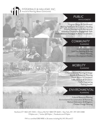 MOBILITY
COMMUNITY
PUBLIC
ENVIRONMENTAL
PLANNING
PLANNING
INVOLVEMENT
PLANNING
Livable Communities
Land Use Planning & Zoning
Master Planning
Downtown Development Studies
Program Design & Coordination
Meeting Facilitation & Consensus-Building
Website Development & Maintenance
Innovative Community Engagement Tools
Public Relations Strategies & Media Coordination
Cultural Resource Planning
Environmental Documentation & Permitting
Wetland Delineation & Mitigation
Climate Change Planning
Complete Streets Planning & Design
Bicycle & Pedestrian Planning
Transit Access & Circulation
Traffic Analysis & Simulation
Traffic Engineering
Parking Studies
Hartford, CT • 860-247-7200 | Cherry Hill, NJ • 888-579-6643 | New York, NY • 917-339-0488
FHIplan.com | Twitter @FHIplan | Facebook.com/FHIplan
FHI is a certiﬁed DBE/WBE in 26 states including NJ, NY, PA and CT
FITZGERALD & HALLIDAY, INC.
Innovative Planning, Better Communities
 