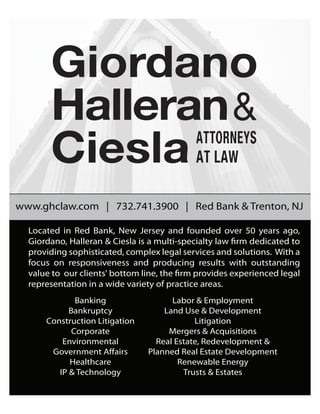 www.ghclaw.com | 732.741.3900 | Red Bank & Trenton, NJ
Located in Red Bank, New Jersey and founded over 50 years ago,
Giordano, Halleran & Ciesla is a multi-specialty law firm dedicated to
providing sophisticated, complex legal services and solutions. With a
focus on responsiveness and producing results with outstanding
value to our clients' bottom line, the firm provides experienced legal
representation in a wide variety of practice areas.
 