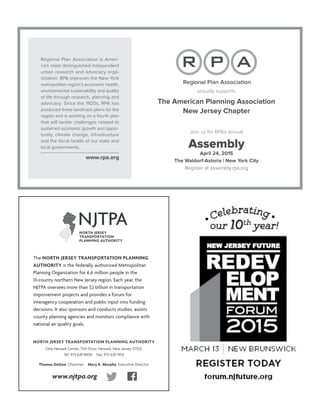 Regional Plan Association is Ameri-
ca’s most distinguished independent
urban research and advocacy orga-
nization. RPA improves the New York
metropolitan region’s economic health,
environmental sustainability and quality
of life through research, planning and
advocacy. Since the 1920s, RPA has
produced three landmark plans for the
region and is working on a fourth plan
that will tackle challenges related to
sustained economic growth and oppor-
tunity, climate change, infrastructure
and the ﬁscal health of our state and
local governments.
www.rpa.org
proudly supports
The American Planning Association
New Jersey Chapter
Join us for RPA’s annual
Assembly
April 24, 2015
The Waldorf-Astoria | New York City
Register at assembly.rpa.org
NORTH JERSEY TRANSPORTATION PLANNING AUTHORITY
One Newark Center, 17th Floor, Newark, New Jersey 07102
Tel: 973 639 8400 Fax: 973 639 1953
Thomas DeGise, Chairman Mary K. Murphy, Executive Director
The NORTH JERSEY TRANSPORTATION PLANNING
AUTHORITY is the federally authorized Metropolitan
Planning Organization for 6.6 million people in the
13-county northern New Jersey region. Each year, the
NJTPA oversees more than $2 billion in transportation
improvement projects and provides a forum for
interagency cooperation and public input into funding
decisions. It also sponsors and conducts studies, assists
county planning agencies and monitors compliance with
national air quality goals.
www.njtpa.org
 