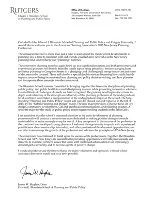 Office of the Dean
Rutgers, The State University of New Jersey
33 Livingston Avenue, Suite 300
New Brunswick, NJ 08901
policy.rutgers.edu
848-932-5475
Fax: 732-932-1771
On behalf of the Edward J. Bloustein School of Planning and Public Policy and Rutgers University, I
would like to welcome you to the American Planning Association’s 2015 New Jersey Planning
Conference.
The annual conference is more than just a time to learn about the most current developments in
planning; it is a time to reconnect with old friends, establish new networks in the New Jersey
planning field, and recharge our “planning” batteries.
The conference planning team has again lined up an exceptional program, and both newcomers and
experienced planners will benefit from the timely topics being presented. Sessions ranging from
resiliency planning to Complete Streets to a changing (and challenging!) energy future are just some
of the areas to be covered. There will also be a special double session discussing how public health
impacts are now being incorporated into planning and policy decision-making, and how planners
can incorporate these concepts into their own work.
The Bloustein School remains committed to bringing together the three core disciplines of planning,
public policy, and public health in a multidisciplinary manner while promoting innovative solutions
to a multitude of challenges. As such, we have recognized the growing need to provide a more in-
depth understanding of the concepts and diversity of the planning profession at the undergraduate
level, and have undertaken a reorganization of the undergraduate majors at the school. The long-
standing “Planning and Public Policy” major will soon be phased out and replaced, in the fall of
2015, by the “Urban Planning and Design” major. The new major provides a sharper focus on city
design, community development, GIS and graphical communications, and planning practice. A
separate major for the study of public policy issues began enrolling students in the fall of 2014.
I am confident that the school’s increased attention to the early development of planning
professionals will produce a cohort even more dedicated to making positive changes towards
sustainability in an increasingly complex world. A key component to the success of the profession is
the continued mentorship of young planners. I welcome the opportunity to speak with experienced
practitioners about mentorship, internship, and other professional development opportunities you
can offer to encourage the growth of the profession and advance the principles of APA-New Jersey.
The conference has continued to build upon the success of its predecessors. Together, the Bloustein
School and APA-New Jersey are committed to providing opportunities for both professionals and
students to examine pertinent issues that come with continued urbanization in an increasingly
difficult global economy and to become agents of positive change.
I would also like to take the time to thank the many volunteers and sponsors, without whose
assistance this event would not have been possible.
James W. Hughes, Dean
Edward J. Bloustein School of Planning and Public Policy
 