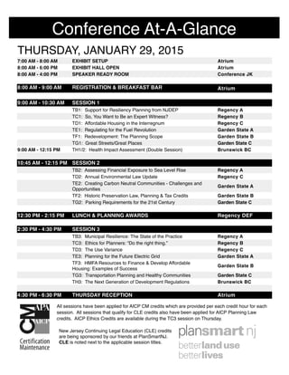 THURSDAY, JANUARY 29, 2015THURSDAY, JANUARY 29, 2015THURSDAY, JANUARY 29, 2015
7:00 AM - 8:00 AM EXHIBIT SETUP Atrium
8:00 AM - 6:00 PM EXHIBIT HALL OPEN Atrium
8:00 AM - 4:00 PM SPEAKER READY ROOM Conference JK
8:00 AM - 9:00 AM REGISTRATION & BREAKFAST BAR Atrium
9:00 AM - 10:30 AM SESSION 1
TB1: Support for Resiliency Planning from NJDEP Regency A
TC1: So, You Want to Be an Expert Witness? Regency B
TD1: Affordable Housing in the Interregnum Regency C
TE1: Regulating for the Fuel Revolution Garden State A
TF1: Redevelopment: The Planning Scope Garden State B
TG1: Great Streets/Great Places Garden State C
9:00 AM - 12:15 PM TH1/2: Health Impact Assessment (Double Session) Brunswick BC
10:45 AM - 12:15 PM SESSION 2
TB2: Assessing Financial Exposure to Sea Level Rise Regency A
TD2: Annual Environmental Law Update Regency C
TE2: Creating Carbon Neutral Communities - Challenges and
Opportunities
Garden State A
TF2: Historic Preservation Law, Planning & Tax Credits Garden State B
TG2: Parking Requirements for the 21st Century Garden State C
12:30 PM - 2:15 PM LUNCH & PLANNING AWARDS Regency DEF
2:30 PM - 4:30 PM SESSION 3
TB3: Municipal Resilience: The State of the Practice Regency A
TC3: Ethics for Planners: “Do the right thing.” Regency B
TD3: The Use Variance Regency C
TE3: Planning for the Future Electric Grid Garden State A
TF3: HMFA Resources to Finance & Develop Affordable
Housing: Examples of Success
Garden State B
TG3: Transportation Planning and Healthy Communities Garden State C
TH3: The Next Generation of Development Regulations Brunswick BC
4:30 PM - 6:30 PM THURSDAY RECEPTION Atrium
Conference At-A-Glance
All sessions have been applied for AICP CM credits which are provided per each credit hour for each
session. All sessions that qualify for CLE credits also have been applied for AICP Planning Law
credits. AICP Ethics Credits are available during the TC3 session on Thursday.
New Jersey Continuing Legal Education (CLE) credits
are being sponsored by our friends at PlanSmartNJ.
CLE is noted next to the applicable session titles.
 