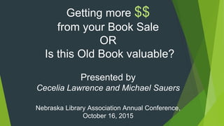 Getting more $$
from your Book Sale
OR
Is this Old Book valuable?
Presented by
Cecelia Lawrence and Michael Sauers
Nebraska Library Association Annual Conference,
October 16, 2015
 