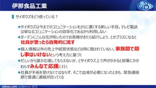 伊那食品工業
▌サイボウズをどう使っている？
サイボウズは今までのコミュニケーションをさらに濃くする新しい手段。テレビ電話
は単なるコミュニケーションの効率化であるから利用しない
ガーデンにこんな花が咲いたのでお客様がきたら紹介しよう、とかプラスになると
社員が思ったら自発的に流す
個人情報以外の売上や経営状態などは特に隠されていない。家族間で隠
し事はいけないという考え方に基づく
忙しいから誰か応援してもらえないか、とサイボウズ上で声がかかると部署にかか
わらずみんなで応援に行く
社員が手術を受けなくてはならず、そこで血液が必要になったときも、緊急連絡
網で普通に連絡が回ってくる
 