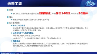 未来工業
▌実績
 14.6％という高い営業利益率ながら残業禁止、年間休日140日、年末年始20連休
▌強み
 新製品や改良製品をどこよりも早く市場へ投入する
▌生み出す源泉
 ホウレンソウ禁止
やらされ感で書く日報は時間の無駄である上、中身が無い。担当が自分で考え、自分で工場に話し、自分
で決断すれば翌日に可否を返事できる
 上司から部下への命令禁止
命令する人間イコール能力のない人間
いい会社だ、ユニークな会社だと言われる根幹、それが「命令しない」
 残業禁止
社員には意欲的に会社での勤務時間を過ごしてもらう必要がある。しかし、中小企業なので大企業並みの
給料は払えない。じゃあ労働時間でいこうとなったのです。
 