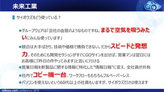 未来工業
▌サイボウズをどう使っている？
グループウェアは「会社の血管のようなものですね。まるで空気を吸うみた
いにみんな使っています」
競合は大手ばかり。技術や価格で勝負できない。だからスピードと発想
力。そのためにも開発セクションがすぐにGOサインを出せば、営業マンは翌日には
お客様に『昨日の件やってみます』と言いに行ける
営業日報を新製品に関する情報に特化した”情報日報”に変え、全社員が共有
社内でコピー機一台、ワークフローももちろんフルペーパーレス
パソコンを使えないという60代以上の社員もいますが、サイボウズだけは使えます
 