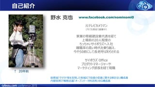 元テレビカメラマン
（今でも現役で副業中）
家業の零細建設業代表を経て
上場前の20人程度の
ちっちゃいサイボウズへ入社
離職率の高い時代を乗り越え、
今や50前にして長老呼ばわりされる
サイボウズ Office
プロダクトマネージャーや
マーケティング部長を経て現職
↑ 20年前
野水 克也 www.facebook.com/nominomi0
総務省「クラウド等を活用した地域ICT投資の促進に関する検討会」構成員
内閣官房IT戦略会議「オープンデータ利活用」WG構成員
自己紹介
 
