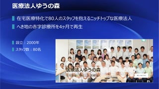 医療法人ゆうの森
▌在宅医療特化で80人のスタッフを抱えるニッチトップな医療法人
▌へき地の赤字診療所を4ヶ月で再生
▌設立：2000年
▌スタッフ数：80名
 