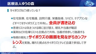 医療法人ゆうの森
▌サイボウズをどう使っている？
在宅医療、在宅看護、訪問介護、栄養指導、リハビリ、ケアプランな
どすべてをサイボウズ上で共有し、全員が書き込む
患者リストは気をつける順に並び替え、朝礼や当番が確認
薬剤などの在庫リストも全拠点で共有、当番が持参して融通する
毎朝の朝礼でサイボウズの画面を見ながらカンファ
レンスを実施。離れた拠点もサイボウズとテレビ会議で参加して学
ぶ。
 