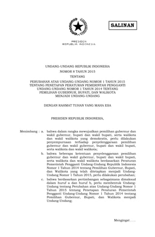 UNDANG-UNDANG REPUBLIK INDONESIA
NOMOR 8 TAHUN 2015
TENTANG
PERUBAHAN ATAS UNDANG-UNDANG NOMOR 1 TAHUN 2015
TENTANG PENETAPAN PERATURAN PEMERINTAH PENGGANTI
UNDANG-UNDANG NOMOR 1 TAHUN 2014 TENTANG
PEMILIHAN GUBERNUR, BUPATI, DAN WALIKOTA
MENJADI UNDANG-UNDANG
DENGAN RAHMAT TUHAN YANG MAHA ESA
PRESIDEN REPUBLIK INDONESIA,
Menimbang : a. bahwa dalam rangka mewujudkan pemilihan gubernur dan
wakil gubernur, bupati dan wakil bupati, serta walikota
dan wakil walikota yang demokratis, perlu dilakukan
penyempurnaan terhadap penyelenggaraan pemilihan
gubernur dan wakil gubernur, bupati dan wakil bupati,
serta walikota dan wakil walikota;
b. bahwa beberapa ketentuan penyelenggaraan pemilihan
gubernur dan wakil gubernur, bupati dan wakil bupati,
serta walikota dan wakil walikota berdasarkan Peraturan
Pemerintah Pengganti Undang-Undang Republik Indonesia
Nomor 1 Tahun 2014 tentang Pemilihan Gubernur, Bupati,
dan Walikota yang telah ditetapkan menjadi Undang-
Undang Nomor 1 Tahun 2015, perlu dilakukan perubahan;
c. bahwa berdasarkan pertimbangan sebagaimana dimaksud
dalam huruf a dan huruf b, perlu membentuk Undang-
Undang tentang Perubahan atas Undang-Undang Nomor 1
Tahun 2015 tentang Penetapan Peraturan Pemerintah
Pengganti Undang-Undang Nomor 1 Tahun 2014 tentang
Pemilihan Gubernur, Bupati, dan Walikota menjadi
Undang-Undang;
Mengingat . . .
 