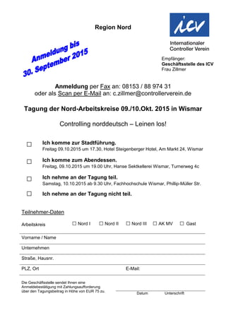 Region Nord
Anmeldung per Fax an: 08153 / 88 974 31
oder als Scan per E-Mail an: c.zillmer@controllerverein.de
Tagung der Nord-Arbeitskreise 09./10.Okt. 2015 in Wismar
Controlling norddeutsch – Leinen los!
□ Ich komme zur Stadtführung.
Freitag 09.10.2015 um 17.30, Hotel Steigenberger Hotel, Am Markt 24, Wismar
□ Ich komme zum Abendessen.
Freitag, 09.10.2015 um 19.00 Uhr, Hanse Sektkellerei Wismar, Turnerweg 4c
□ Ich nehme an der Tagung teil.
Samstag, 10.10.2015 ab 9.30 Uhr, Fachhochschule Wismar, Phillip-Müller Str.
□ Ich nehme an der Tagung nicht teil.
Teilnehmer-Daten
Arbeitskreis □ Nord I □ Nord II □ Nord III □ AK MV □ Gast
Vorname / Name
Unternehmen
Straße, Hausnr.
PLZ, Ort E-Mail:
Die Geschäftsstelle sendet Ihnen eine
Anmeldebestätigung mit Zahlungsaufforderung
über den Tagungsbeitrag in Höhe von EUR 75 zu.
Datum Unterschrift
Empfänger:
Geschäftsstelle des ICV
Frau Zillmer
 