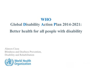 WHO
Global Disability Action Plan 2014-2021:
Better health for all people with disability
Alarcos Cieza
Blindness and Deafness Prevention,
Disability and Rehabilitation
 