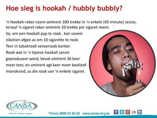 ‘n Hookah-roker neem omtrent 100 trekke in ‘n enkele (45 minute) sessie,
terwyl ‘n sigaret roker omtrent 10 trekke per sigaret neem.
So, om een hookah pyp te rook , kan soveel
nikotien afgee as om 10 sigarette te rook.
Teer in tabakrook veroorsaak kanker.
Rook wat in ‘n tipiese hookah sessie
geproduseer word, bevat omtrent 36 keer
meer teer, en omtrent agt keer meer koolstof-
monoksied, as die rook van ‘n enkele sigaret.
Hoe sleg is hookah / hubbly bubbly?
 